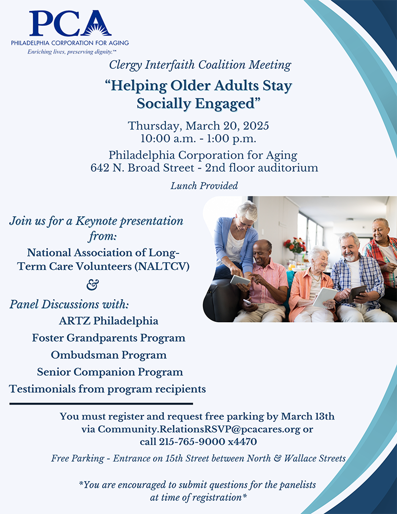 Flyer reading 
"Clergy Interfaith Coalition Meeting
“Helping Older Adults Stay
Socially Engaged”
Thursday, March 20, 2025
10:00 a.m. - 1:00 p.m.
Philadelphia Corporation for Aging 
642 N. Broad Street - 2nd floor auditorium 
Lunch Provided
Join us for a Keynote presentation
from: National Association of Long-Term Care Volunteers (NALTCV)
And Panel Discussions with: ARTZ Philadelphia, Foster Grandparents Program, Ombudsman Program, Senior Companion Program, and testimonials from program recipients
You must register and request free parking by March 13th via Community.RelationsRSVP@pcacares.org or call 215-765-9000 x4470
Free Parking - Entrance on 15th Street between North & Wallace Streets
*You are encouraged to submit questions for the panelists
at time of registration*"